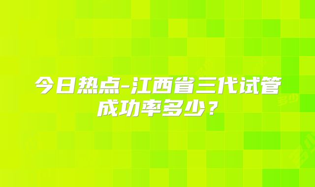 今日热点-江西省三代试管成功率多少？