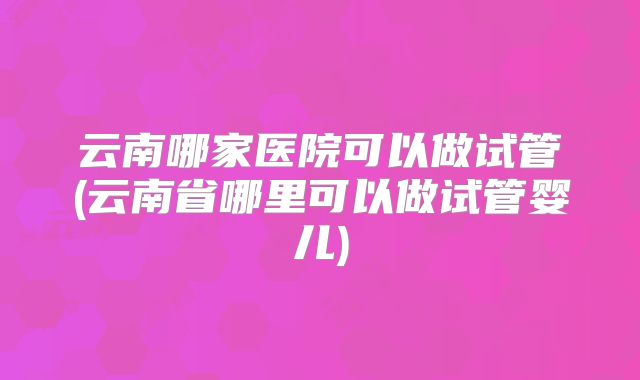 云南哪家医院可以做试管(云南省哪里可以做试管婴儿)