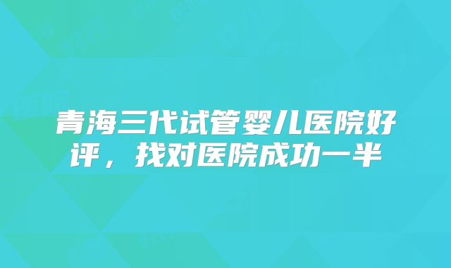 青海三代试管婴儿医院好评，找对医院成功一半