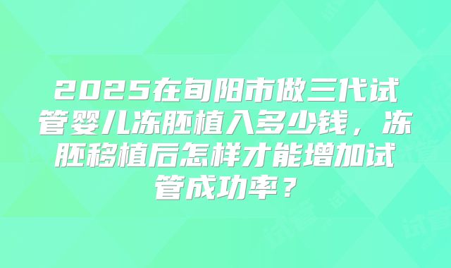 2025在旬阳市做三代试管婴儿冻胚植入多少钱,冻胚移植后怎样才能增加试管成功率?