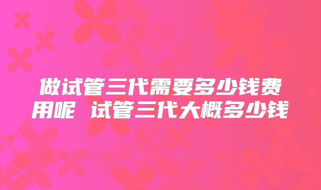 做试管三代需要多少钱费用呢 试管三代大概多少钱