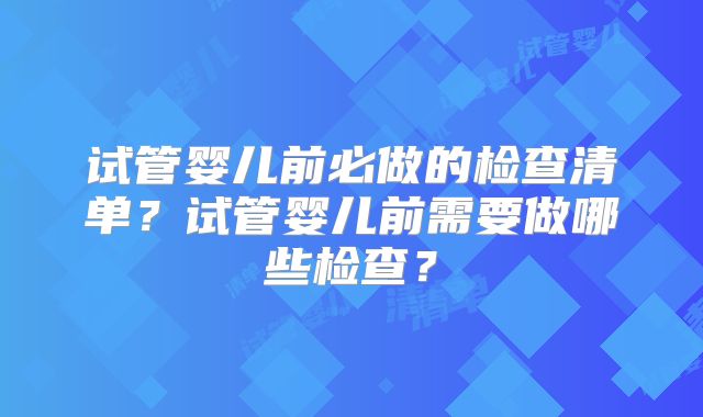 试管婴儿前必做的检查清单?试管婴儿前需要做哪些检查?