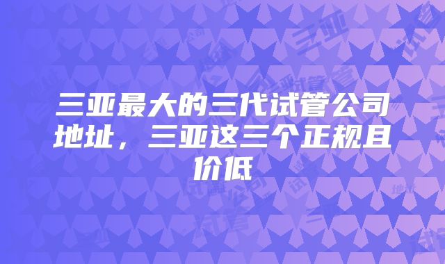 三亚最大的三代试管公司地址,三亚这三个正规且价低