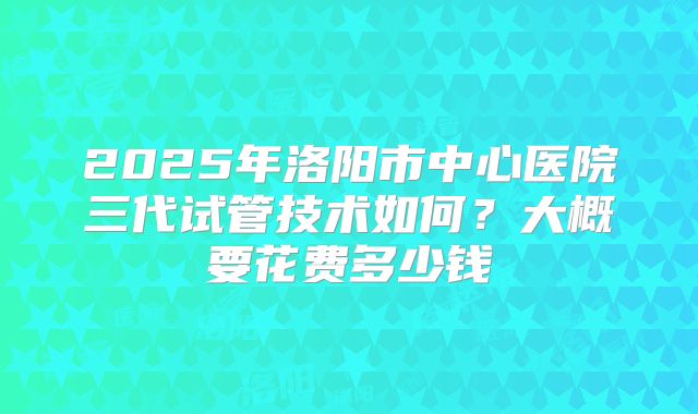 2025年洛阳市中心医院三代试管技术如何?大概要花费多少钱