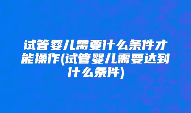 试管婴儿需要什么条件才能操作(试管婴儿需要达到什么条件)