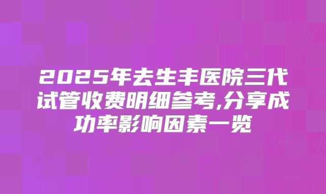 2025年去生丰医院三代试管收费明细参考,分享成功率影响因素一览