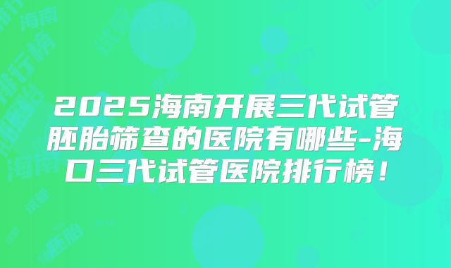2025海南开展三代试管胚胎筛查的医院有哪些-海口三代试管医院排行榜!
