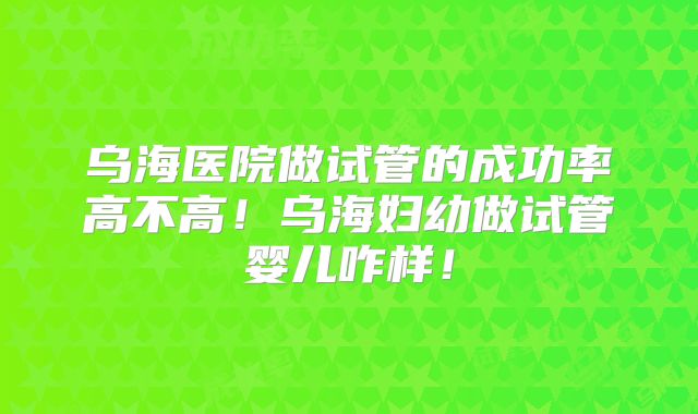 乌海医院做试管的成功率高不高!乌海妇幼做试管婴儿咋样!