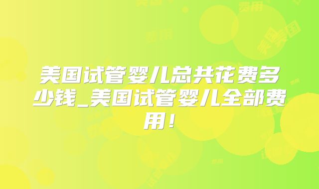 美国试管婴儿总共花费多少钱_美国试管婴儿全部费用！