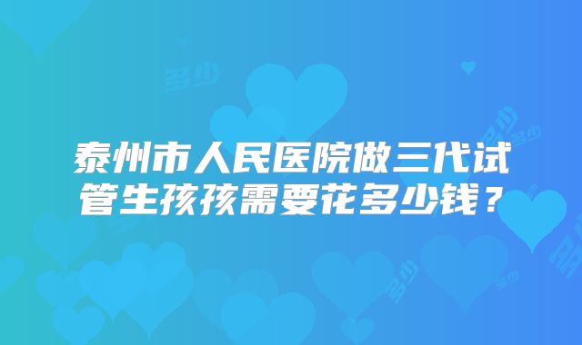 泰州市人民医院做三代试管生孩孩需要花多少钱？