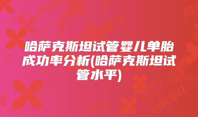 哈萨克斯坦试管婴儿单胎成功率分析(哈萨克斯坦试管水平)