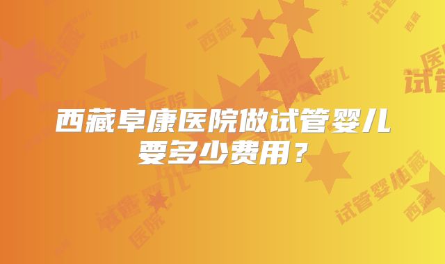 西藏阜康医院做试管婴儿要多少费用?