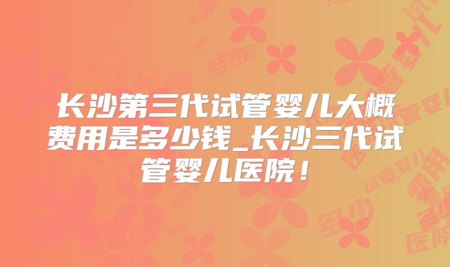 长沙第三代试管婴儿大概费用是多少钱_长沙三代试管婴儿医院！