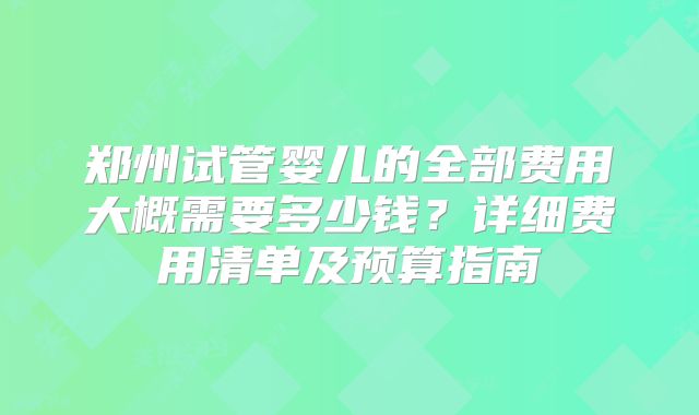 郑州试管婴儿的全部费用大概需要多少钱？详细费用清单及预算指南