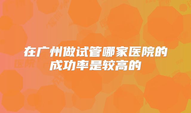 在广州做试管哪家医院的成功率是较高的