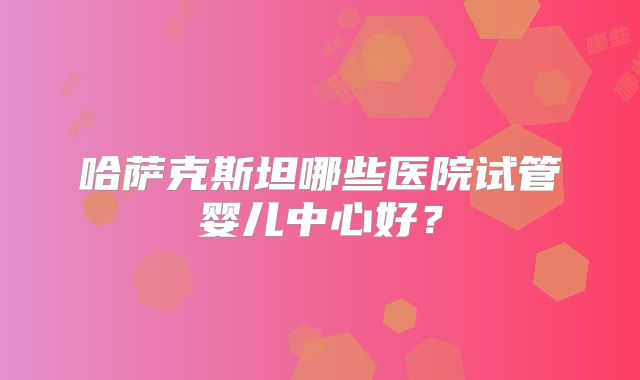哈萨克斯坦哪些医院试管婴儿中心好?