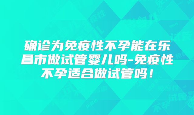 确诊为免疫性不孕能在乐昌市做试管婴儿吗-免疫性不孕适合做试管吗！
