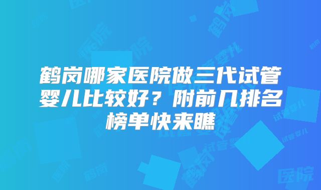 鹤岗哪家医院做三代试管婴儿比较好？附前几排名榜单快来瞧