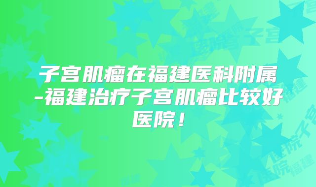 子宫肌瘤在福建医科附属-福建治疗子宫肌瘤比较好医院！