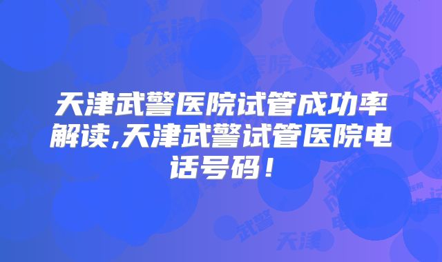 天津武警医院试管成功率解读,天津武警试管医院电话号码!