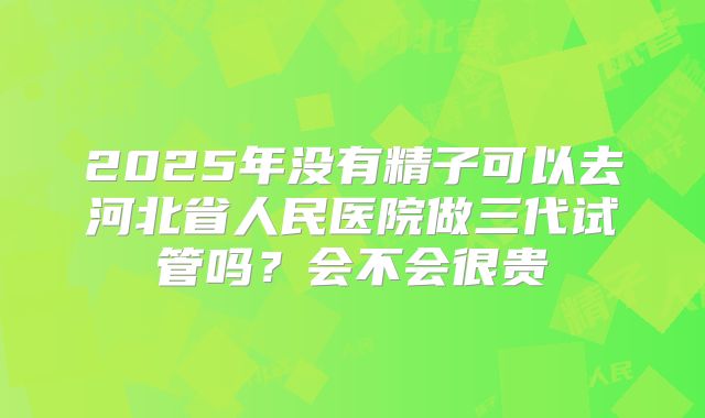 2025年没有精子可以去河北省人民医院做三代试管吗?会不会很贵