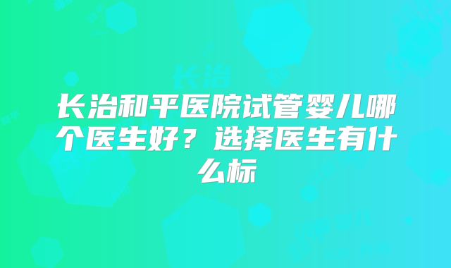 长治和平医院试管婴儿哪个医生好？选择医生有什么标