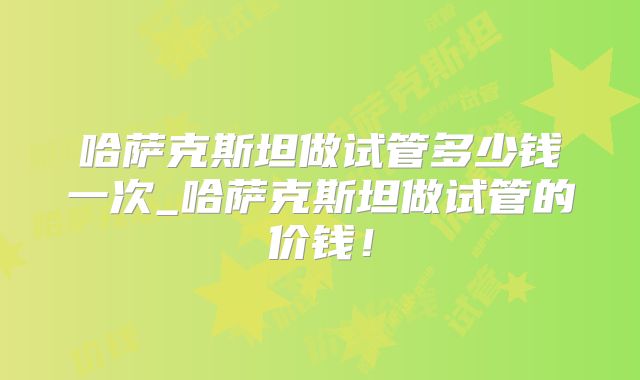 哈萨克斯坦做试管多少钱一次_哈萨克斯坦做试管的价钱！