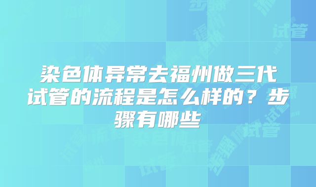 染色体异常去福州做三代试管的流程是怎么样的?步骤有哪些