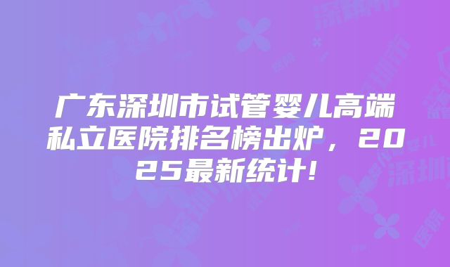 广东深圳市试管婴儿高端私立医院排名榜出炉,2025最新统计!