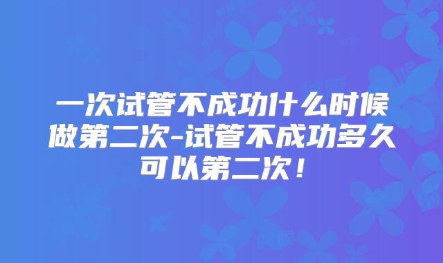 一次试管不成功什么时候做第二次-试管不成功多久可以第二次！