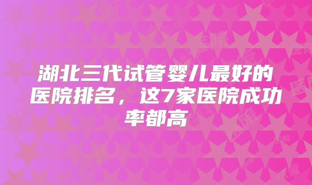 湖北三代试管婴儿最好的医院排名,这7家医院成功率都高