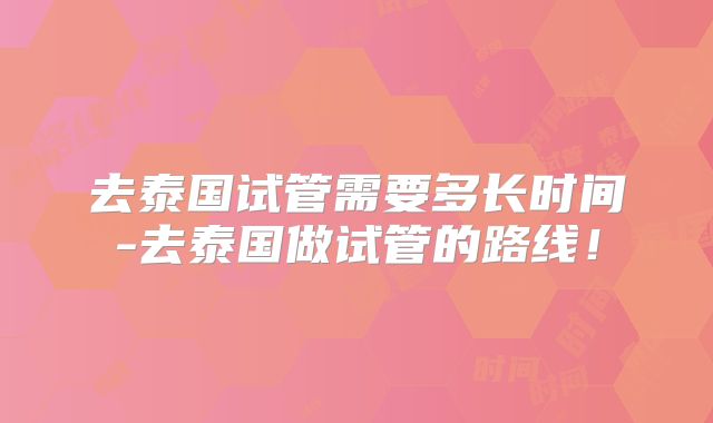 去泰国试管需要多长时间-去泰国做试管的路线！