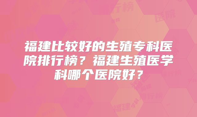 福建比较好的生殖专科医院排行榜？福建生殖医学科哪个医院好？
