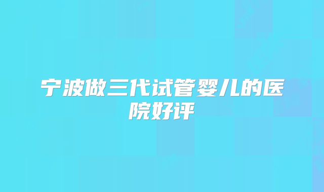 宁波做三代试管婴儿的医院好评