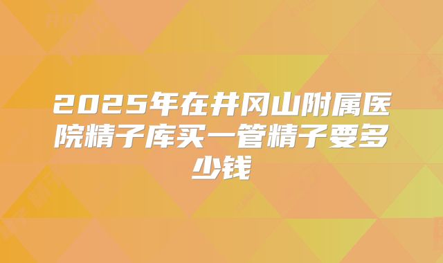 2025年在井冈山附属医院精子库买一管精子要多少钱