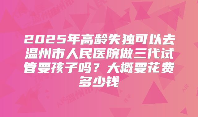2025年高龄失独可以去温州市人民医院做三代试管要孩子吗?大概要花费多少钱