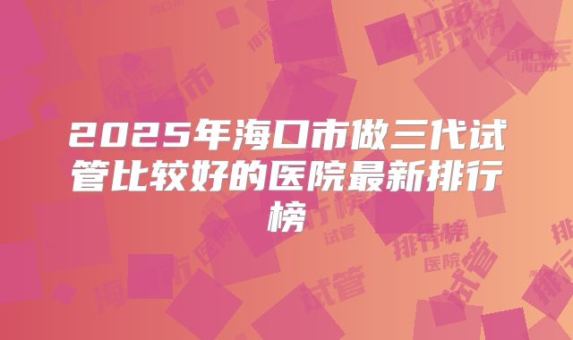 2025年海口市做三代试管比较好的医院最新排行榜
