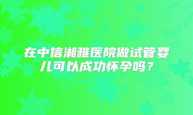 在中信湘雅医院做试管婴儿可以成功怀孕吗？