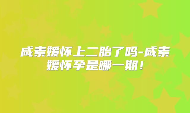 咸素媛怀上二胎了吗-咸素媛怀孕是哪一期!