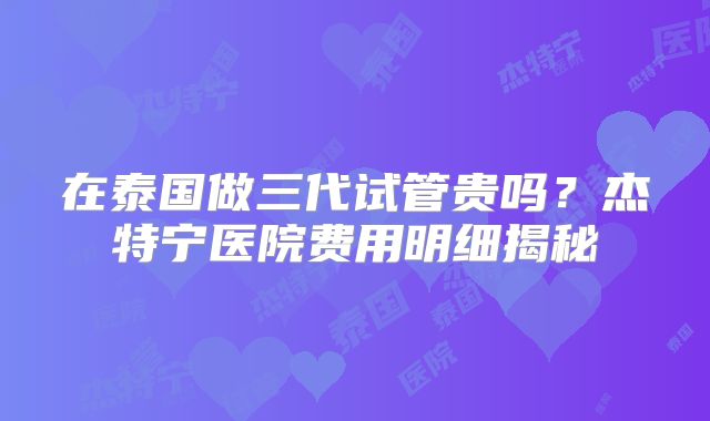 在泰国做三代试管贵吗？杰特宁医院费用明细揭秘