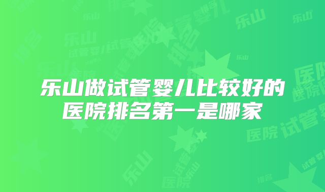 乐山做试管婴儿比较好的医院排名第一是哪家