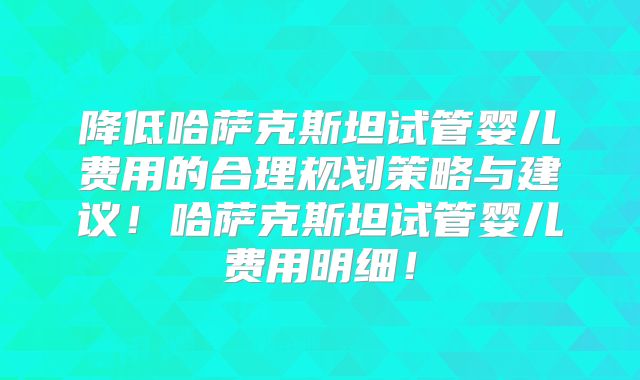 降低哈萨克斯坦试管婴儿费用的合理规划策略与建议!哈萨克斯坦试管婴儿费用明细!