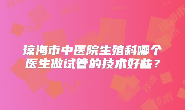 琼海市中医院生殖科哪个医生做试管的技术好些?