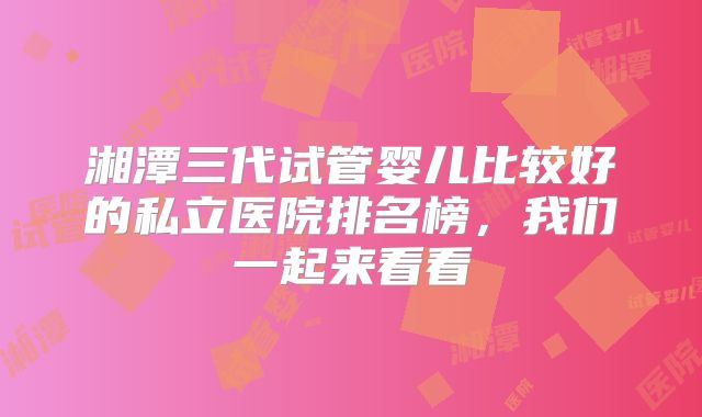 湘潭三代试管婴儿比较好的私立医院排名榜，我们一起来看看