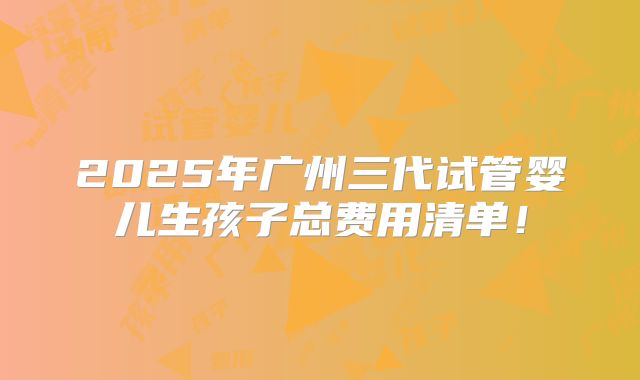 2025年广州三代试管婴儿生孩子总费用清单!