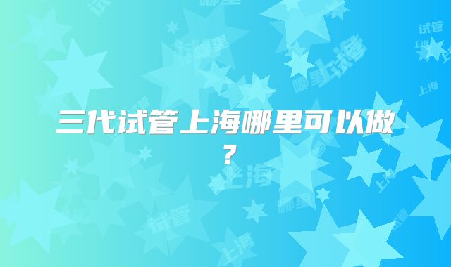 三代试管上海哪里可以做？