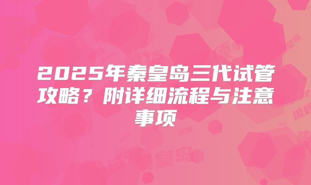 2025年秦皇岛三代试管攻略?附详细流程与注意事项