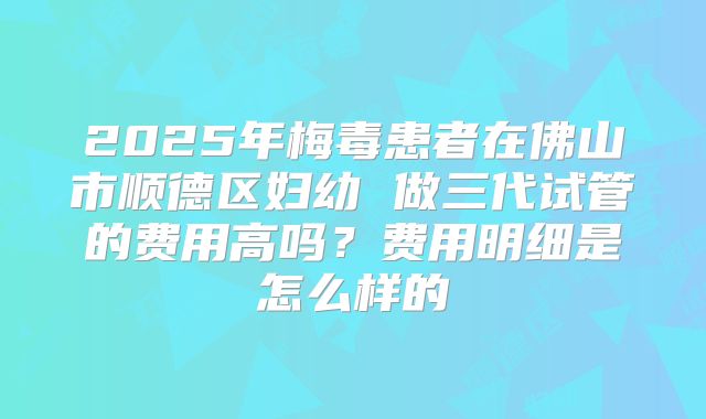 2025年梅毒患者在佛山市顺德区妇幼 做三代试管的费用高吗？费用明细是怎么样的