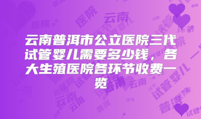 云南普洱市公立医院三代试管婴儿需要多少钱，各大生殖医院各环节收费一览