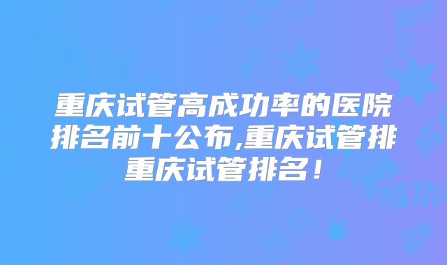 重庆试管高成功率的医院排名前十公布,重庆试管排重庆试管排名！